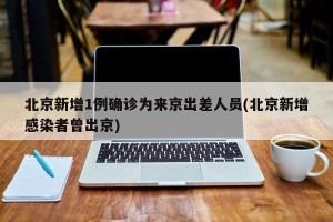 北京新增1例确诊为来京出差人员(北京新增感染者曾出京)