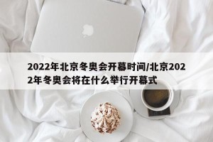 2022年北京冬奥会开幕时间/北京2022年冬奥会将在什么举行开幕式