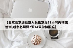 【北京要求进返京人员抵京后72小时内核酸检测,返京必须要7天14天做核酸吗】