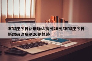 石家庄今日新增确诊病例26例/石家庄今日新增确诊病例26例轨迹