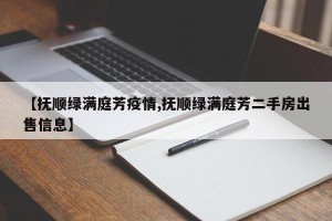 【抚顺绿满庭芳疫情,抚顺绿满庭芳二手房出售信息】