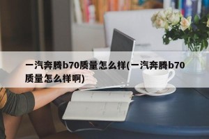 一汽奔腾b70质量怎么样(一汽奔腾b70质量怎么样啊)