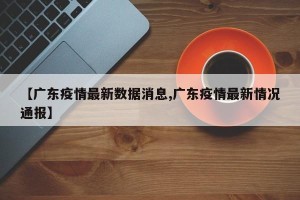 【广东疫情最新数据消息,广东疫情最新情况通报】