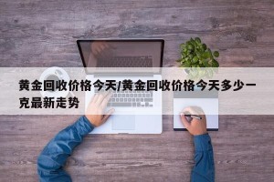 黄金回收价格今天/黄金回收价格今天多少一克最新走势