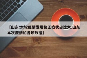 【山东:本轮疫情发展快无症状占比大,山东本次疫情的各项数据】