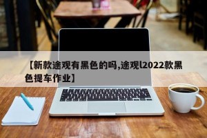 【新款途观有黑色的吗,途观l2022款黑色提车作业】