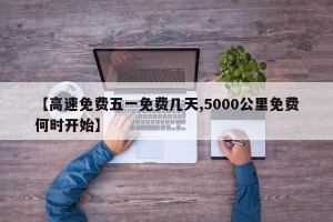 【高速免费五一免费几天,5000公里免费何时开始】