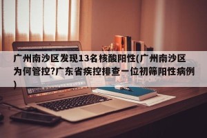 广州南沙区发现13名核酸阳性(广州南沙区为何管控?广东省疾控排查一位初筛阳性病例)
