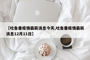 【吐鲁番疫情最新消息今天,吐鲁番疫情最新消息12月11日】