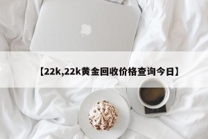 【22k,22k黄金回收价格查询今日】