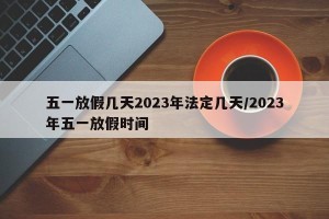 五一放假几天2023年法定几天/2023年五一放假时间