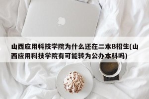 山西应用科技学院为什么还在二本B招生(山西应用科技学院有可能转为公办本科吗)