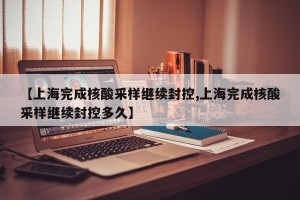 【上海完成核酸采样继续封控,上海完成核酸采样继续封控多久】