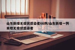 山东新增无症状感染者66例/山东新增一例本地无症状感染者