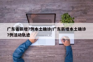 广东省新增7例本土确诊/广东新增本土确诊7例活动轨迹