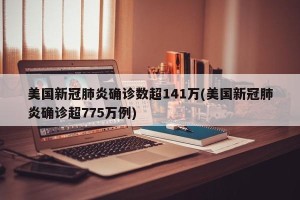 美国新冠肺炎确诊数超141万(美国新冠肺炎确诊超775万例)