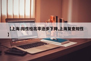 【上海:阳性检出率逐步下降,上海复查阳性】
