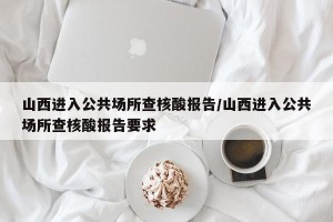 山西进入公共场所查核酸报告/山西进入公共场所查核酸报告要求