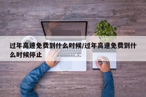 过年高速免费到什么时候/过年高速免费到什么时候停止