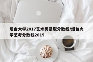 烟台大学2017艺术类录取分数线/烟台大学艺考分数线2019