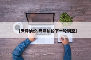 【天津油价,天津油价下一轮调整】