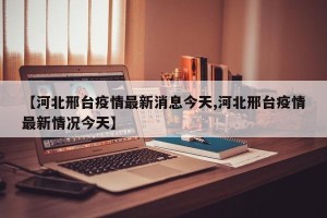 【河北邢台疫情最新消息今天,河北邢台疫情最新情况今天】