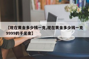 【现在黄金多少钱一克,现在黄金多少钱一克9999的千足金】