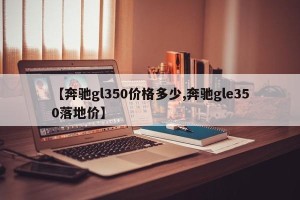 【奔驰gl350价格多少,奔驰gle350落地价】