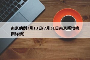 南京病例7月13日(7月31日南京新增病例详情)