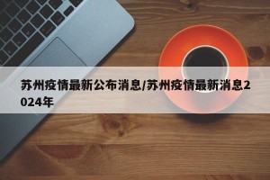 苏州疫情最新公布消息/苏州疫情最新消息2024年