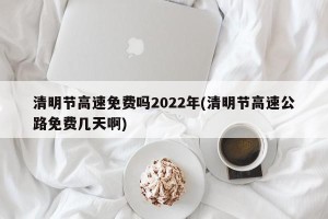 清明节高速免费吗2022年(清明节高速公路免费几天啊)