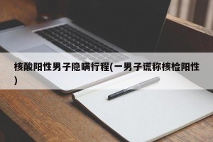 核酸阳性男子隐瞒行程(一男子谎称核检阳性)