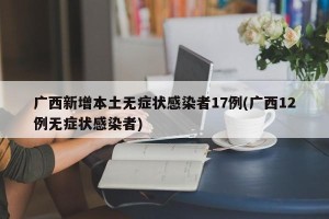 广西新增本土无症状感染者17例(广西12例无症状感染者)