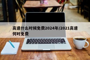高速什么时候免费2024年/2021高速何时免费