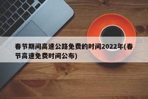春节期间高速公路免费的时间2022年(春节高速免费时间公布)