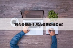 【邢台最新疫情,邢台最新疫情公布】