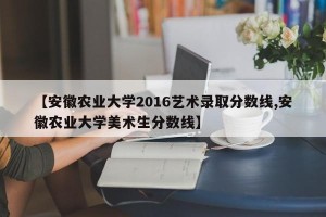 【安徽农业大学2016艺术录取分数线,安徽农业大学美术生分数线】