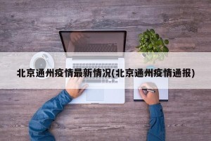 北京通州疫情最新情况(北京通州疫情通报)