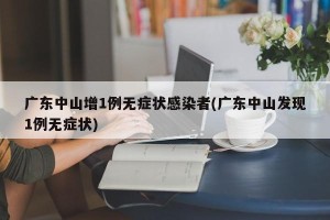 广东中山增1例无症状感染者(广东中山发现1例无症状)
