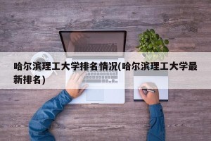 哈尔滨理工大学排名情况(哈尔滨理工大学最新排名)