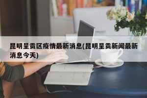 昆明呈贡区疫情最新消息(昆明呈贡新闻最新消息今天)