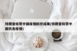 特朗普称赞中国疫情防控成果(特朗普称赞中国抗击疫情)