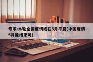 专家:本轮全国疫情或在5月平复(中国疫情5月能结束吗)