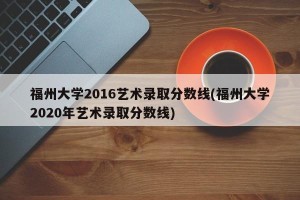 福州大学2016艺术录取分数线(福州大学2020年艺术录取分数线)