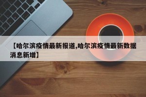 【哈尔滨疫情最新报道,哈尔滨疫情最新数据消息新增】