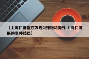 【上海仁济医院发现1例疑似病例,上海仁济医院事件结局】