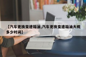 【汽车更换变速箱油,汽车更换变速箱油大概多少时间】
