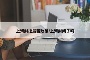 上海封控最新政策/上海封闭了吗