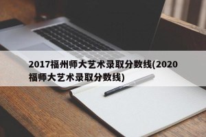 2017福州师大艺术录取分数线(2020福师大艺术录取分数线)