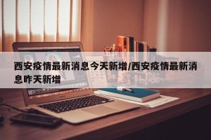 西安疫情最新消息今天新增/西安疫情最新消息昨天新增